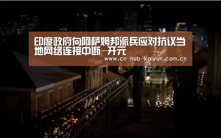 印度政府向阿萨姆邦派兵应对抗议当地网络连接中断-开元(图3) 开元
