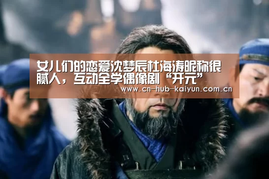 女儿们的恋爱沈梦辰杜海涛昵称很腻人,互动全学偶像剧“开元”(图1) 开元棋牌