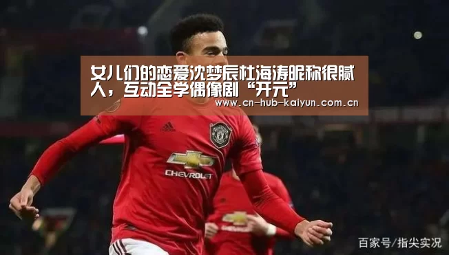女儿们的恋爱沈梦辰杜海涛昵称很腻人,互动全学偶像剧“开元”(图2) 开元棋牌